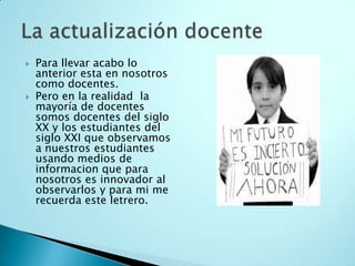 Para llevar acabo lo anterior esta en nosotros como docentes.Pero en la realidad  la mayoría de docentes somos docentes del siglo XX y los estudiantes del siglo XXI que observamos a nuestros estudiantes usando medios de informacion que para nosotros es innovador al observarlos y para mi me recuerda este letrero.La actualización docente 