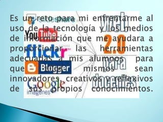 Es un reto para mi enfrentarme al uso de la tecnología y los medios de información que me ayudara a proporcionar las herramientas adecuadas a mis alumnos para que ellos mismos sean innovadores, creativos y reflexivos de sus propios conocimientos. 