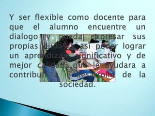 Y ser flexible como docente para que el alumno encuentre un dialogo y pueda expresar sus propias dudas y así poder lograr un aprendizaje significativo y de mejor calidad, que le ayudara a contribuir a l desarrollo de la sociedad. 