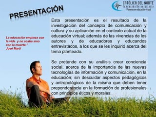 PRESENTACIÓNEsta presentación es el resultado de la investigación del concepto de comunicación y cultura y su aplicación en el contexto actual de la educación virtual; además de las vivencias de los autores y de educadores y educandos entrevistados, a los que se les inquirió acerca del tema planteado. Se pretende con su análisis crear conciencia social, acerca de la importancia de las nuevas tecnologías de información y comunicación, en la educación; sin descuidar aspectos pedagógicos y antropológicos de la misma que deben tener preponderancia en la formación de profesionales con principios éticos y morales.La educación empieza con la vida  y no acaba sino con la muerte.”               José Marti