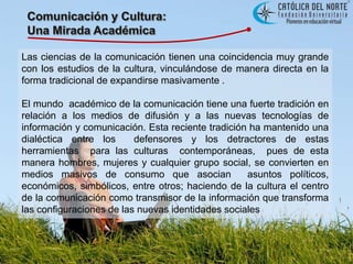 Comunicación y Cultura: Una Mirada AcadémicaLas ciencias de la comunicación tienen una coincidencia muy grande con los estudios de la cultura, vinculándose de manera directa en la forma tradicional de expandirse masivamente .El mundo  académico de la comunicación tiene una fuerte tradición en relación a los medios de difusión y a las nuevas tecnologías de información y comunicación. Esta reciente tradición ha mantenido una dialéctica entre los  defensores y los detractores de estas herramientas  para las culturas  contemporáneas,  pues de esta manera hombres, mujeres y cualquier grupo social, se convierten en  medios masivos de consumo que asocian  asuntos políticos, económicos, simbólicos, entre otros; haciendo de la cultura el centro de la comunicación como transmisor de la información que transforma las configuraciones de las nuevas identidades sociales  