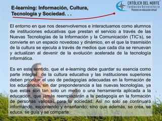 E-learning: Información, Cultura, Tecnología y Sociedad. . .El entorno en que nos desenvolvemos e interactuamos como alumnos de instituciones educativas que prestan el servicio a través de las Nuevas Tecnologías de la Información y la Comunicación (TIC’s), se convierte en un espacio novedoso y dinámico, en el que la trasmisión de la cultura se ejecuta a través de medios que cada día se renuevan y actualizan al devenir de la evolución acelerada de la tecnología informática. Es en este sentido, que el e-learning debe guardar su esencia como parte integral  de la cultura educativa y las instituciones superiores deben priorizar el uso de pedagogías adecuadas en la formación de los educandos, sin dar preponderancia a las nuevas tecnologías, ya que estas son tan solo un medio o una herramienta aplicada a la educación, que jamás reemplazarán a la pedagogía en la formación de personas valiosas para la sociedad. Así no solo se continuará informando, exponiendo y enseñando; sino que además, se crea, se educa, se guía y se comparte.