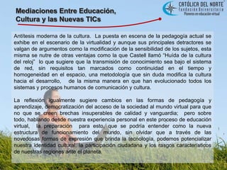 Mediaciones Entre Educación, Cultura y las Nuevas TICsAntítesis moderna de la cultura.  La puesta en escena de la pedagogía actual se exhibe en el escenario de la virtualidad y aunque sus principales detractores se valgan de argumentos como la modificación de la sensibilidad de los sujetos, esta misma se nutre de otras ventajas como la que Castell llamó “Huída de la cultura del reloj”  lo que sugiere que la transmisión de conocimiento sea bajo el sistema de red, sin requisitos tan marcados como continuidad en el tiempo y homogeneidad en el espacio, una metodología que sin duda modifica la cultura hacia el desarrollo,   de la misma manera en que han evolucionado todos los sistemas y procesos humanos de comunicación y cultura.La reflexión igualmente sugiere cambios en las formas de pedagogía y aprendizaje, democratización del acceso de la sociedad al mundo virtual para que no que se creen brechas insuperables de calidad y vanguardia;  pero sobre todo, hablando desde nuestra experiencia personal en este proceso de educación virtual,  la preparación  para esto, que se podría entender como la nueva estructura de funcionamiento del mundo, sin olvidar que a través de las novedosas formas de expresión que brinda la tecnología, podemos potencializar nuestra identidad cultural, la participación ciudadana y los rasgos característicos de nuestras regiones ante el planeta.