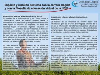 Impacto y relación del tema con la carrera elegida y con la filosofía de educación virtual de la UCNImpacto con relación a la Comunicación Social: El impacto de la Comunicación y la Cultura sobre la Comunicación Social es directo; viéndolo desde la  importancia de la interacción y el legado característico de cada región, su relación es inherente, así estos dos aspectos hayan desarrollado ingentes esfuerzos por  virtualizarse.   La esencia de las tradiciones, la forma de expresar sentimientos y la vida misma deben ser las bases del mundo virtual, el ser humano no puede alejarse de ese trato que consolida relaciones, por el contario debe solventar el desarrollo en esa manera especial de comunicar sentimientos para interrelacionarlos con las ventajas del aprendizaje y los procesos virtuales.No solo estamos siendo pioneros en la forma de capacitarnos, como estudiantes de la Fundación Universitaria Católica del Norte, somos portadores de una responsabilidad que va más allá de estar a la vanguardia de las TIC y que transciende hacia las fronteras de ser personas que integran su desarrollo profesional basado en nuevas y exitosas tecnologías,  con valores y costumbres positivas para generar entornos sociales que busquen la integridad de las familias, proyectadas al mejoramiento ciudadano y a la creatividad en la proyección futura que busque minimizar procesos y maximizar hombres.Impacto con relación a la Administración deEmpresas:  La realidad de las empresas en nuestro medio está influenciada por los avances tecnológicos latentes de la era de la información, por ello las instituciones educativas tienen la responsabilidad de brindar una educación basada en la formación de emprendedores, capaces de adaptarse al cambiante y evolutivo mundo de los negocios.Las nuevas tecnologías de la información y la comunicación brindan la posibilidad de formar profesionales con la convicción de que deben constituirse teniendo en cuenta que su profesión siempre tendrá que ser actualizada conforme los avances tecnológicos evolucionen; es así como el administrador de empresas tiene la responsabilidad social de ser un generador y multiplicador de recursos.La academia por su parte juega un papel preponderante en la formación de sus educandos, ya que la filosofía de formación pedagógica debe ser consistente con los principios y valores que orienten la causa del servicio social; para dar como resultado, profesionales íntegros y dispuestos a servir a la comunidad en la que se desenvuelven.