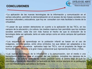 CONCLUSIONESLa aplicación de las nuevas tecnologías de la información y comunicación en el campo educativo, permiten la democratización en el acceso de las masas sociales a los recursos culturales y educativos, que hoy se  consultan con más facilidad a través de la virtualidad. 