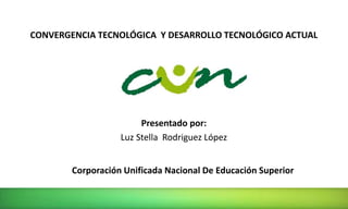 CONVERGENCIA TECNOLÓGICA Y DESARROLLO TECNOLÓGICO ACTUAL 
Presentado por: 
Luz Stella Rodriguez López 
Corporación Unificada Nacional De Educación Superior 
 