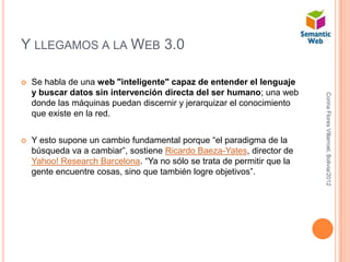 Y LLEGAMOS A LA WEB 3.0

   Se habla de una web "inteligente" capaz de entender el lenguaje
    y buscar datos sin intervención directa del ser humano; una web




                                                                         Corina Flores Villarroel, Bolivia/2012
    donde las máquinas puedan discernir y jerarquizar el conocimiento
    que existe en la red.


   Y esto supone un cambio fundamental porque “el paradigma de la
    búsqueda va a cambiar”, sostiene Ricardo Baeza-Yates, director de
    Yahoo! Research Barcelona. “Ya no sólo se trata de permitir que la
    gente encuentre cosas, sino que también logre objetivos”.
 