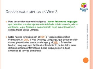 DESAFÍOSQUEIMPLICA LA WEB 3

   Para desarrollar esta web inteligente “hacen falta otros lenguajes
    que permitan una descripción más detallada del documento y de su




                                                                         Corina Flores Villarroel, Bolivia/2012
    contenido, y que faciliten la comunicación entre los ordenadores”,
    explica María Jesús Lamarca.


   Estos nuevos lenguajes son el RDF o Resource Description
    Framework, el OWL o Web Ontology Language, que puede escribir
    clases, propiedades y estados de algo, y el XML o Extensible
    Markup Language, que facilita el entendimiento de los datos entre
    distintos sistemas informáticos. Estos lenguajes son la base
    sintáctica de la Web Semántica.
 