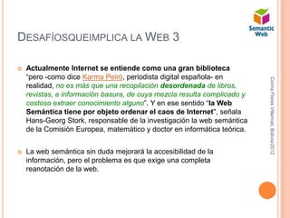 DESAFÍOSQUEIMPLICA LA WEB 3

   Actualmente Internet se entiende como una gran biblioteca
    “pero -como dice Karma Peiró, periodista digital española- en




                                                                          Corina Flores Villarroel, Bolivia/2012
    realidad, no es más que una recopilación desordenada de libros,
    revistas, e información basura, de cuya mezcla resulta complicado y
    costoso extraer conocimiento alguno”. Y en ese sentido “la Web
    Semántica tiene por objeto ordenar el caos de Internet", señala
    Hans-Georg Stork, responsable de la investigación la web semántica
    de la Comisión Europea, matemático y doctor en informática teórica.


   La web semántica sin duda mejorará la accesibilidad de la
    información, pero el problema es que exige una completa
    reanotación de la web.
 
