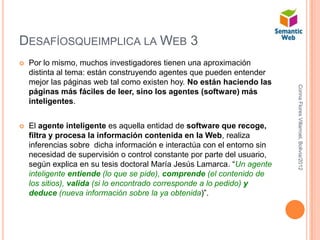 DESAFÍOSQUEIMPLICA LA WEB 3
   Por lo mismo, muchos investigadores tienen una aproximación
    distinta al tema: están construyendo agentes que pueden entender
    mejor las páginas web tal como existen hoy. No están haciendo las




                                                                          Corina Flores Villarroel, Bolivia/2012
    páginas más fáciles de leer, sino los agentes (software) más
    inteligentes.


   El agente inteligente es aquella entidad de software que recoge,
    filtra y procesa la información contenida en la Web, realiza
    inferencias sobre dicha información e interactúa con el entorno sin
    necesidad de supervisión o control constante por parte del usuario,
    según explica en su tesis doctoral María Jesús Lamarca. “Un agente
    inteligente entiende (lo que se pide), comprende (el contenido de
    los sitios), valida (si lo encontrado corresponde a lo pedido) y
    deduce (nueva información sobre la ya obtenida)”.
 
