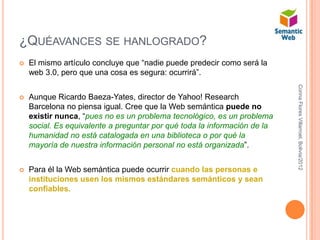 ¿QUÉAVANCES SE HANLOGRADO?
   El mismo artículo concluye que “nadie puede predecir como será la
    web 3.0, pero que una cosa es segura: ocurrirá”.




                                                                           Corina Flores Villarroel, Bolivia/2012
   Aunque Ricardo Baeza-Yates, director de Yahoo! Research
    Barcelona no piensa igual. Cree que la Web semántica puede no
    existir nunca, “pues no es un problema tecnológico, es un problema
    social. Es equivalente a preguntar por qué toda la información de la
    humanidad no está catalogada en una biblioteca o por qué la
    mayoría de nuestra información personal no está organizada”.


   Para él la Web semántica puede ocurrir cuando las personas e
    instituciones usen los mismos estándares semánticos y sean
    confiables.
 