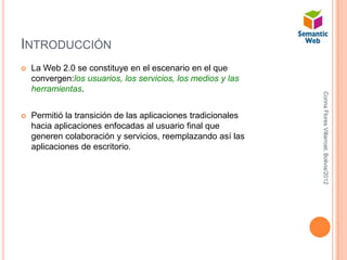 INTRODUCCIÓN
   La Web 2.0 se constituye en el escenario en el que
    convergen:los usuarios, los servicios, los medios y las
    herramientas.




                                                               Corina Flores Villarroel, Bolivia/2012
   Permitió la transición de las aplicaciones tradicionales
    hacia aplicaciones enfocadas al usuario final que
    generen colaboración y servicios, reemplazando así las
    aplicaciones de escritorio.
 