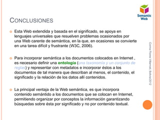CONCLUSIONES
   Esta Web extendida y basada en el significado, se apoya en
    lenguajes universales que resuelven problemas ocasionados por
    una Web carente de semántica, en la que, en ocasiones se convierte




                                                                         Corina Flores Villarroel, Bolivia/2012
    en una tarea difícil y frustrante (W3C, 2006).


   Para incorporar semántica a los documentos colocados en Internet ,
    es necesario definir una ontología (una taxonomía y un conjunto de
    reglas) y representar con metadatos e incorporar éstos a los
    documentos de tal manera que describan al menos, el contenido, el
    significado y la relación de los datos allí contenidos.


   La principal ventaja de la Web semántica, es que incorpora
    contenido semántido a los documentos que se colocan en Internet,
    permitiendo organizar por conceptos la información garantizando
    búsquedas sobre ésta por significado y no por contenido textual.
 