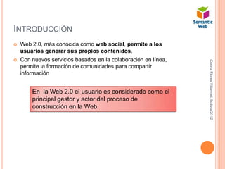 INTRODUCCIÓN
   Web 2.0, más conocida como web social, permite a los
    usuarios generar sus propios contenidos.
   Con nuevos servicios basados en la colaboración en línea,




                                                                Corina Flores Villarroel, Bolivia/2012
    permite la formación de comunidades para compartir
    información


        En la Web 2.0 el usuario es considerado como el
        principal gestor y actor del proceso de
        construcción en la Web.
 