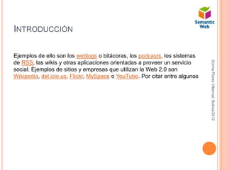 INTRODUCCIÓN

Ejemplos de ello son los weblogs o bitácoras, los podcasts, los sistemas




                                                                             Corina Flores Villarroel, Bolivia/2012
de RSS, las wikis y otras aplicaciones orientadas a proveer un servicio
social. Ejemplos de sitios y empresas que utilizan la Web 2.0 son
Wikipedia, del.icio.us, Flickr, MySpace o YouTube. Por citar entre algunos
 
