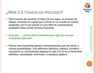 ¿WEB 2.0 TODAVÍA EN PROCESO?
   Para muchos de nosotros, la Web 2.0 aun sigue en proceso de
    trabajo, tomando en cuenta que vivimos en un mundo en cambio
    acelerado, por lo que pensar en una Web de características




                                                                           Corina Flores Villarroel, Bolivia/2012
    acabadas hasta puede tornarse frustrante.


   Entonces … ¿Cómo definir definitivamente algo que se está
    inventando cada día?.


   Parece mas importante generar interpretaciones que nos abran a
    nuevas posibilidades. Una definición definitiva, objetiva, duradera,
    me parece un contrasentido dadoque la web 2.0 no es un fenómeno
    definitivo, consolidado, terminado, ni tampoco objetivo.
 