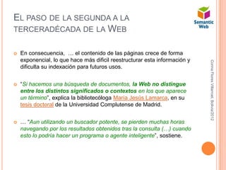 EL PASO DE LA SEGUNDA A LA
TERCERADÉCADA DE LA WEB


   En consecuencia, … el contenido de las páginas crece de forma
    exponencial, lo que hace más dificil reestructurar esta información y




                                                                            Corina Flores Villarroel, Bolivia/2012
    dificulta su indexación para futuros usos.


   “Si hacemos una búsqueda de documentos, la Web no distingue
    entre los distintos significados o contextos en los que aparece
    un término”, explica la bibliotecóloga María Jesús Lamarca, en su
    tesis doctoral de la Universidad Complutense de Madrid.


   … “Aun utilizando un buscador potente, se pierden muchas horas
    navegando por los resultados obtenidos tras la consulta (…) cuando
    esto lo podría hacer un programa o agente inteligente”, sostiene.
 