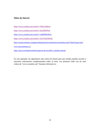 12
Sitios de Interés
https://www.youtube.com/watch?v=TKlwj2fQmzc
https://www.youtube.com/watch?v=kuoliKHfNzk
https://www.youtube.com/watch?v=o8BZ0PtGRXw
https://www.youtube.com/watch?v=XA7w40ADYSk
http://escuela.med.puc.cl/paginas/departamentos/anatomia/cursoenlinea/cap15/html/irrigac.html
www.neuroanatomy.ca
https://prezi.com/fqie0vnjrdxd/irrigacion-de-encefalo-y-medula-espinal/
En este apartado, les adjuntamos unos sitios de interés para que ustedes puedan acceder y
encontrar información complementaria sobre el tema. Los primeros links son de unos
videos de “www.youtube.com” bastante informativos.
 