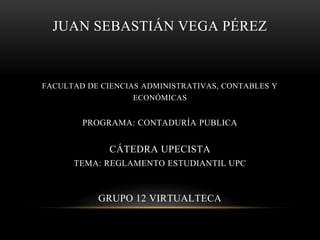 JUAN SEBASTIÁN VEGA PÉREZ 
FACULTAD DE CIENCIAS ADMINISTRATIVAS, CONTABLES Y 
ECONÓMICAS 
PROGRAMA: CONTADURÍA PUBLICA 
CÁTEDRA UPECISTA 
TEMA: REGLAMENTO ESTUDIANTIL UPC 
GRUPO 12 VIRTUALTECA 
 