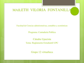 MAILETH VILORIA FONTANILLA 
Facultad de Ciencias administrativas, contables y económicas 
Programa: Contaduría Publica 
Cátedra Upecista 
Tema: Reglamento Estudiantil UPC 
Grupo 12 virtualteca 
 