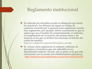 Reglamento institucional 
 Se entiende por disciplina escolar la obligación que tienen 
los maestros y los alumnos de seguir un código de 
conducta conocido por lo general como reglamento escolar. 
Este reglamento, por ejemplo, define exactamente lo que se 
espera que sea el modelo de comportamiento, el uniforme, 
el cumplimiento de un horario, las normas éticas y las 
maneras en las que se definen las relaciones al interior del 
centro de estudios. - 
http://es.wikipedia.org/wiki/Disciplina_escolar 
 Se conoce como reglamento al conjunto ordenado de 
preceptos y normativas que son aplicables en un 
determinado contexto. Escolar, por su parte, es lo que está 
relacionado con la escuela (un establecimiento educativo). 
-http://definicion.de/reglamento-escolar/#ixzz3DQeTeXXB 
 