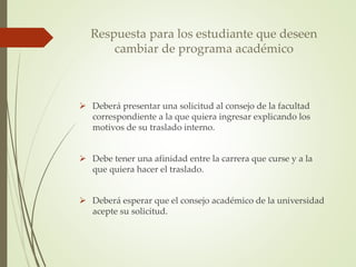 Respuesta para los estudiante que deseen 
cambiar de programa académico 
 Deberá presentar una solicitud al consejo de la facultad 
correspondiente a la que quiera ingresar explicando los 
motivos de su traslado interno. 
 Debe tener una afinidad entre la carrera que curse y a la 
que quiera hacer el traslado. 
 Deberá esperar que el consejo académico de la universidad 
acepte su solicitud. 
 