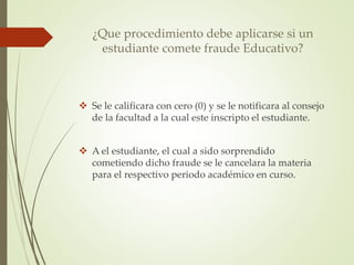 ¿Que procedimiento debe aplicarse si un 
estudiante comete fraude Educativo? 
 Se le calificara con cero (0) y se le notificara al consejo 
de la facultad a la cual este inscripto el estudiante. 
 A el estudiante, el cual a sido sorprendido 
cometiendo dicho fraude se le cancelara la materia 
para el respectivo periodo académico en curso. 
 