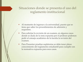 Situaciones donde se presenta el uso del 
reglamento institucional 
 Al momento de ingresar a la universidad, puesto que se 
tiene que saber los procedimientos de admisión y 
requisitos. 
 Para solicitar la revisión de un examen, en algunos casos 
donde se duda de la nota expuesta por el profesor podemos 
pedir al consejo académico de la faculta la revisión del 
examen. 
 Para Presentar pruebas supletorias se debe tener pleno 
conocimiento del reglamento estudiantil para cumplir con 
la normativa expuesta para esos casos. 
 