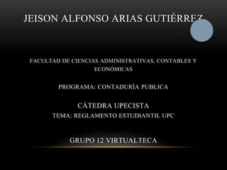 JEISON ALFONSO ARIAS GUTIÉRREZ 
FACULTAD DE CIENCIAS ADMINISTRATIVAS, CONTABLES Y 
ECONÓMICAS 
PROGRAMA: CONTADURÍA PUBLICA 
CÁTEDRA UPECISTA 
TEMA: REGLAMENTO ESTUDIANTIL UPC 
GRUPO 12 VIRTUALTECA 
 