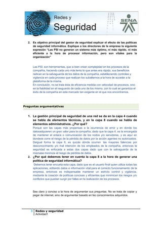 2. Es objetivo principal del gestor de seguridad explicar el efecto de las políticas
de seguridad informática. Explique a los directores de la empresa la siguiente
expresión “Las PSI no generan un sistema más óptimo, ni más rápido, ni más
eficiente a la hora de procesar información, pero son vitales para la
organización”

Las PSI, son herramientas, que si bien crean complejidad en los procesos de la
compañía, haciendo cada uno más lento lo que antes era rápido, sus beneficios
radican en la salvaguarda de los datos de la compañía, estableciendo controles y
vigilancia en cada proceso que realizan los subalternos a la hora de acceder a la
plataforma de la misma.
En conclusión, no se trata ésta de eficiencia medida con velocidad de procesos, sino
en la fiabilidad en el resguardo de cada uno de los mismo, con lo cual se garantiza el
éxito de la compañía en este mercado tan exigente en el que nos encontramos.

Preguntas argumentativas

1. La gestión principal de seguridad de una red se da en la capa 4 cuando
se habla de elementos técnicos, y en la capa 8 cuando se habla de
elementos administrativos. ¿Por qué?
Porqué son las capas más propensas a la ocurrencia de error y en donde los
datosadquieren un gran valor para la compañía, dado que la capa 4, es la encargada
de mantener el enlace o comunicación de los nodos y/o servidores, y es aquí en
dondese corre el riesgo de la pérdida de datos por la acción agentes no autorizados.
Deigual forma la capa 8, es quizás dónde ocurren las mayores falencias por
desconocimiento y/o mal intención de los empleados de la compañía, entonces la
seguridad es enfocada a estas dos capas dado que con la salvaguarda de la
mismase minimiza el riesgo de pérdida de datos.

2. ¿Por qué debemos tener en cuenta la capa 8 a la hora de generar una
política de seguridad informática?
Debemos tener encueta esta capa, dado que es el usuario final quien utiliza todas las
aplicaciones, editando datos e información vital para el correcto funcionamiento de la
empresa, entonces es indispensable mantener un estricto control y vigilancia,
mediante la creación de políticas concisas y eficientes que minimicen los riesgos y/o
conflictos que puedan surgir por fallas en la realización de los procesos.

Sea claro y conciso a la hora de argumentar sus preguntas. No se trata de copiar y
pegar de internet, sino de argumentar basado en lso conocimientos adquiridos.

3 Redes y seguridad
Actividad1

 