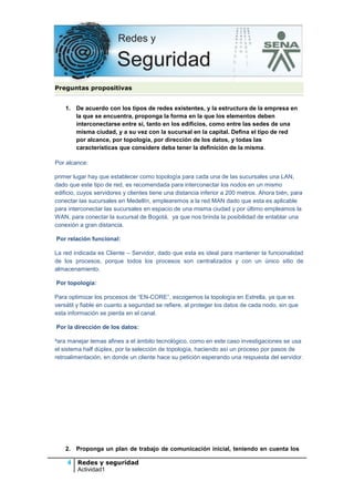 Preguntas propositivas
1. De acuerdo con los tipos de redes existentes, y la estructura de la empresa en
la que se encuentra, proponga la forma en la que los elementos deben
interconectarse entre sí, tanto en los edificios, como entre las sedes de una
misma ciudad, y a su vez con la sucursal en la capital. Defina el tipo de red
por alcance, por topología, por dirección de los datos, y todas las
características que considere deba tener la definición de la misma.
Por Por alcance:
En primer lugar hay que establecer como topología para cada una de las sucursales una LAN,
dado que este tipo de red, es recomendada para interconectar los nodos en un mismo
edificio, cuyos servidores y clientes tiene una distancia inferior a 200 metros. Ahora bién, para
conectar las sucursales en Medellín, emplearemos a la red MAN dado que esta es aplicable
para interconectar las sucursales en espacio de una misma ciudad y por último empleamos la
WAN, para conectar la sucursal de Bogotá, ya que nos brinda la posibilidad de entablar una
conexión a gran distancia.
Por relación funcional:
La La red indicada es Cliente – Servidor, dado que esta es ideal para mantener la funcionalidad
de los procesos, porque todos los procesos son centralizados y con un único sitio de
almacenamiento.
Por topología:
P

Para optimizar los procesos de “EN-CORE”, escogemos la topología en Estrella, ya que es
versátil y fiable en cuanto a seguridad se refiere, al proteger los datos de cada nodo, sin que
esta información se pierda en el canal.
Por la dirección de los datos:

P Para manejar temas afines a el ámbito tecnológico, como en este caso investigaciones se usa
el sistema half dúplex, por la selección de topología, haciendo así un proceso por pasos de
retroalimentación, en donde un cliente hace su petición esperando una respuesta del servidor.

2. Proponga un plan de trabajo de comunicación inicial, teniendo en cuenta los

4 Redes y seguridad
Actividad1

 