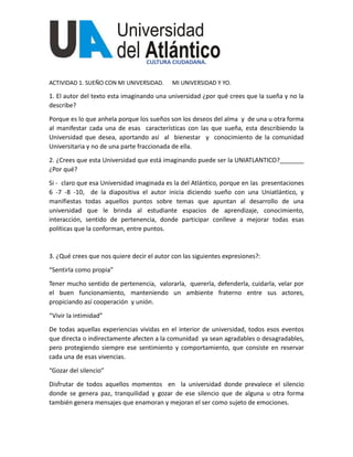 CULTURA CIUDADANA.
ACTIVIDAD 1. SUEÑO CON MI UNIVERSIDAD. MI UNIVERSIDAD Y YO.
1. El autor del texto esta imaginando una universidad ¿por qué crees que la sueña y no la
describe?
Porque es lo que anhela porque los sueños son los deseos del alma y de una u otra forma
al manifestar cada una de esas características con las que sueña, esta describiendo la
Universidad que desea, aportando así al bienestar y conocimiento de la comunidad
Universitaria y no de una parte fraccionada de ella.
2. ¿Crees que esta Universidad que está imaginando puede ser la UNIATLANTICO?_______
¿Por qué?
Si - claro que esa Universidad imaginada es la del Atlántico, porque en las presentaciones
6 -7 -8 -10, de la diapositiva el autor inicia diciendo sueño con una Uniatlántico, y
manifiestas todas aquellos puntos sobre temas que apuntan al desarrollo de una
universidad que le brinda al estudiante espacios de aprendizaje, conocimiento,
interacción, sentido de pertenencia, donde participar conlleve a mejorar todas esas
políticas que la conforman, entre puntos.
3. ¿Qué crees que nos quiere decir el autor con las siguientes expresiones?:
“Sentirla como propia”
Tener mucho sentido de pertenencia, valorarla, quererla, defenderla, cuidarla, velar por
el buen funcionamiento, manteniendo un ambiente fraterno entre sus actores,
propiciando así cooperación y unión.
“Vivir la intimidad”
De todas aquellas experiencias vividas en el interior de universidad, todos esos eventos
que directa o indirectamente afecten a la comunidad ya sean agradables o desagradables,
pero protegiendo siempre ese sentimiento y comportamiento, que consiste en reservar
cada una de esas vivencias.
“Gozar del silencio”
Disfrutar de todos aquellos momentos en la universidad donde prevalece el silencio
donde se genera paz, tranquilidad y gozar de ese silencio que de alguna u otra forma
también genera mensajes que enamoran y mejoran el ser como sujeto de emociones.
 