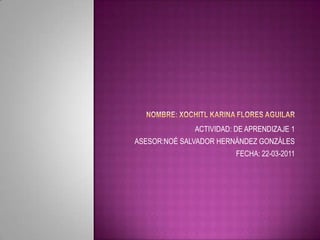 NOMBRE: XOCHITL KARINA FLORES AGUILAR  ACTIVIDAD: DE APRENDIZAJE 1 ASESOR:NOÉ SALVADOR HERNÁNDEZ GONZÁLES    FECHA: 22-03-2011 