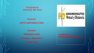 Asignatura
Historia del Arte
Presenta:
LEDYS ANICHARICO DÌAZ
Docente
FERNANDO ALBA
Colombia _ Bogotá D.C.
5 Julio, 2015
ELEMENTOS
GRAMATICALES DEL ARTE
 