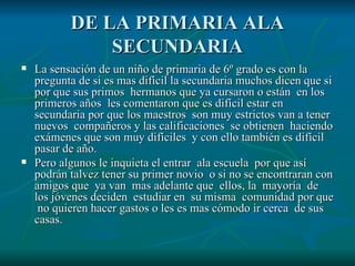 DE LA PRIMARIA ALA SECUNDARIA La sensación de un niño de primaria de 6º grado es con la pregunta de si es mas difícil la secundaria muchos dicen que si por que sus primos  hermanos que ya cursaron o están  en los primeros años  les comentaron que es difícil estar en secundaria por que los maestros  son muy estrictos van a tener nuevos  compañeros y las calificaciones  se obtienen  haciendo exámenes que son muy difíciles  y con ello también es difícil pasar de año. Pero algunos le inquieta el entrar  ala escuela  por que así podrán talvez tener su primer novio  o si no se encontraran con amigos que  ya van  mas adelante que  ellos, la  mayoría  de los jóvenes deciden  estudiar en  su misma  comunidad por que  no quieren hacer gastos o les es mas cómodo ir cerca  de sus casas. 