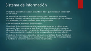 Sistema de información
Un sistema de información es un conjunto de datos que interactúan entre sí con
un fin común.
En informática, los sistemas de información ayudan a administrar, recolectar,
recuperar, procesar, almacenar y distribuir información relevante para los procesos
fundamentales y las particularidades de cada organización.
Características de un sistema de información
Un sistema de información se caracteriza principalmente por la eficiencia que
procesa los datos en relación al área de acción. Los sistemas de información se
alimentan de los procesos y herramientas de estadística, probabilidad, inteligencia
de negocio, producción, marketing, entre otros para llegar a la mejor solución.
Un sistema de información se destaca por su diseño, facilidad de uso, flexibilidad,
mantenimiento automático de los registros, apoyo en toma de decisiones críticas
y mantener el anonimato en informaciones no relevantes.
 