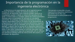 Importancia de la programación en la
ingeniería electrónica
La Electrónica es la especialización de la ingeniería que se
encarga del diseño y análisis de sistemas basados en la
conducción de electrones. Estos sistemas pueden variar en su
complejidad: pueden ir desde un sistema de reproducción de
audio o música hasta un complejo sistema de control automático
diseñado para el ensamblado de vehículos en una planta
automotriz. Sin embargo, la Ingeniería Electrónica no habría
logrado desarrollarse como lo ha hecho sin las herramientas de
programación: la mayoría de los sistemas electrónicos requieren
ser programados para ser utilizables por los seres humanos; por
ejemplo, si alguien abre la carcasa de un dispositivo electrónico
(una Tablet) observará un sinfín de componentes interconectados
entre sí, pero estos componentes no servirían para gran cosa a
menos que el dispositivo haya sido programado con un software
que permita el interface entre las instrucciones del usuario y el
procesador de dispositivo.
Este ejemplo es extensible a la gran
mayoría de los dispositivos electrónicos
que existen hoy en día, cuyo
funcionamiento no sería posible sin la
programación.
 