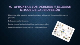 9.- AFRONTAR LOS DEBERES Y DILEMAS
ÈTICOS DE LA PROFESIÒN
• El docente debe preparar a sus alumnos no solo para el futuro también para el
presente.
• Debe prevenir la violencia.
• Luchar contra la discriminación y prejuicios sociales.
• Desarrollar el sentido de justicia y responsabilidad.
 