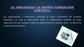10.-ORGANIZAR LA PROPIA FORMACIÒN
CONTINUA
La organización y formación continua es parte primordial del sistema
educativo, no solo es importante tener la información también el como
aplicarla, de esta manera resalta la importancia de siempre estar al día en la
innovaciones docentes
 