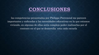 CONCLUSIONES
las competencias presentadas por Philippe Perrenoud me parecen
importantes y enfocadas a las necesidades educativas en la que estamos
viviendo, en algunas de ellas seria complejo poder realizarlas por el
contexto en el que se desarrolla esta cada escuela
 