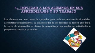 4.- IMPLICAR A LOS ALUMNOS EN SUS
APRENDIZAJES Y SU TRABAJO
Los alumnos no tiene deseo de aprender pues no le encuentran funcionalidad
a construir conocimientos, es entonces donde los docentes se tienen que dar a
la tarea de desarrollar el deseo de aprendizaje por medio de actividades o
proyectos atractivos para ellos
 
