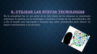 8.-UTILIZAR LAS NUEVAS TECNOLOGIAS
En la actualidad las tic son parte de la vida diaria de los alumnos es importante
relacionar la materia con la tecnología o corremos el riesgo de ser descalificados, día
a día el mundo esta innovando y tenemos que estar actualizados para ofrecer un
mayor conocimientos a los alumnos.
 