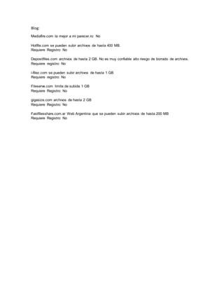 Blog:
Mediafire.com la mejor a mi parecer.ro: No
Hotfile.com se pueden subir archivos de hasta 400 MB.
Requiere Registro: No
Depositfiles.com archivos de hasta 2 GB. No es muy confiable alto riesgo de borrado de archivos.
Requiere registro: No
i-filez.com se pueden subir archivos de hasta 1 GB
Requiere registro: No
Fileserve.com limite de subida 1 GB
Requiere Registro: No
gigasize.com archivos de hasta 2 GB
Requiere Registro: No
Fastfilesshare.com.ar Web Argentina que se pueden subir archivos de hasta 200 MB
Requiere Registro: No
 