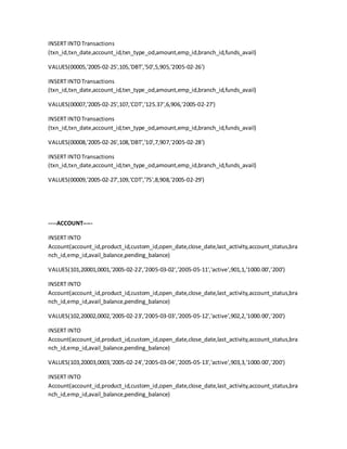 INSERT INTOTransactions
(txn_id,txn_date,account_id,txn_type_od,amount,emp_id,branch_id,funds_avail)
VALUES(00005,'2005-02-25',105,'DBT','50',5,905,'2005-02-26')
INSERT INTOTransactions
(txn_id,txn_date,account_id,txn_type_od,amount,emp_id,branch_id,funds_avail)
VALUES(00007,'2005-02-25',107,'CDT','125.37',6,906,'2005-02-27')
INSERT INTOTransactions
(txn_id,txn_date,account_id,txn_type_od,amount,emp_id,branch_id,funds_avail)
VALUES(00008,'2005-02-26',108,'DBT','10',7,907,'2005-02-28')
INSERT INTOTransactions
(txn_id,txn_date,account_id,txn_type_od,amount,emp_id,branch_id,funds_avail)
VALUES(00009,'2005-02-27',109,'CDT','75',8,908,'2005-02-29')
----ACCOUNT-----
INSERT INTO
Account(account_id,product_id,custom_id,open_date,close_date,last_activity,account_status,bra
nch_id,emp_id,avail_balance,pending_balance)
VALUES(101,20001,0001,'2005-02-22','2005-03-02','2005-05-11','active',901,1,'1000.00','200')
INSERT INTO
Account(account_id,product_id,custom_id,open_date,close_date,last_activity,account_status,bra
nch_id,emp_id,avail_balance,pending_balance)
VALUES(102,20002,0002,'2005-02-23','2005-03-03','2005-05-12','active',902,2,'1000.00','200')
INSERT INTO
Account(account_id,product_id,custom_id,open_date,close_date,last_activity,account_status,bra
nch_id,emp_id,avail_balance,pending_balance)
VALUES(103,20003,0003,'2005-02-24','2005-03-04','2005-05-13','active',903,3,'1000.00','200')
INSERT INTO
Account(account_id,product_id,custom_id,open_date,close_date,last_activity,account_status,bra
nch_id,emp_id,avail_balance,pending_balance)
 