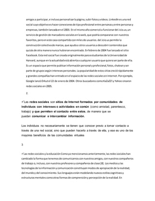 amigosa participar,e inclusopersonalizarlapágina,subirfotosyvideos.LinkedInesunared
social cuyoobjetivoeshacerconexionesde tipoprofesional entre personasyentre personasy
empresas,tambiénlanzadaenel 2003. En el mismoañocomenzóa funcionardel.icio.us,un
serviciode gestiónde marcadoressocialesenlaweb,que podríacompararse con nuestros
favoritos,peroeneste casocompartidoconmilesde usuarios.del.icio.uspermite la
construccióncolectivade marcas,que ayudaa otrosusuariosa descubrircontenidosque
quizásde otra maneranunca hubieranencontrado.Enfebrerode 2004 fue lanzadoel sitio
Facebook.Estared social fue creadaoriginalmente paraestudiantesde laUniversidadde
Harvard, aunque enlaactualidadestáabiertaa cualquierusuarioque quieraserparte de ella.
Es un espacioque permite publicarinformaciónpersonal yprofesional,fotos,chatearyser
parte de grupossegúninteresespersonales.Lapopularidadde estossitioscreciórápidamente
y grandescompañíashan entradoenel espaciode lasredessocialesenInternet.Porejemplo,
Google lanzóOrkutel 22 de enerode 2004. Otros buscadorescomoKaZaZZ!y Yahoo crearon
redessocialesen2005.
2.
Las redes sociales son sitios de Internet formados por comunidades de
individuos con intereses o actividades en común (como amistad, parentesco,
trabajo) y que permiten el contacto entre estos, de manera que se
puedan comunicar e intercambiar información.
Los individuos no necesariamente se tienen que conocer previo a tomar contacto a
través de una red social, sino que pueden hacerlo a través de ella, y ese es uno de los
mayores beneficios de las comunidades virtuales
3
Las redessocialesylaeducaciónComoya mencionamosanteriormente,lasredessocialeshan
cambiadola formaque tenemosde comunicarnosconnuestrosamigos,connuestroscompañeros
de trabajo o,incluso,connuestrosprofesoresycompañerosde clase [8]. Losmediosylas
tecnologíasde lainformaciónycomunicaciónconstituyenmodosde apropiaciónde larealidad,
del mundoy del conocimiento.Suslenguajesestánmodelandonuevosestiloscognitivosy
estructurasmentalescomootrasformasde comprensióny percepciónde larealidad.En
 