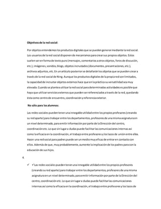 Objetivosde la red social:
Por objetosentendemoslosproductosdigitalesque se puedengenerarmediante laredsocial.
Los usuariosde lared social disponende mecanismosparacrearsus propiosobjetos.Estos
suelenserenformade textopuro(mensajes,comentariosaotrosobjetos,forosde discusión,
etc.),imágenes,sonidos,blogs,objetosincrustados(documentos,presentaciones,etc.),
archivosadjuntos,etc.En unartículo posteriorse detallaránlosobjetosque se puedencreara
travésde la red social de Ning.Aunque losproductosdigitalesde lapropiaredsonlimitados,
la capacidadde incrustar objetosexternoshace que enlapráctica suversatilidadseamuy
elevada.Cuandose planteautilizarlaredsocial paradeterminadasactividadesesposibleque
haya que utilizarserviciosexternosque puedenserreferenciadosatravésde la red,quedando
éstacomo centrode encuentro,coordinaciónyreferenciaexterior.
No sólo para losalumnos:
Las redessocialespuedentenerunainnegableutilidadentre lospropiosprofesores(creando
su redaparte) para trabajar entre losdepartamentos,profesoresde unamismaasignaturaen
un nivel determinado,paraemitirinformaciónporparte de laDireccióndel centro,
coordinaciónetc.Lo que sinlugara dudaspuede facilitarlascomunicacionesinternasasí
como laeficaciaenla coordinación,el trabajoentre profesoresyloslazosde uniónentre ellos.
Hacer una redsocial para padrespuede serunmediomuyeficazde entraren contactocon
ellos.Ademásde que,muyprobablemente,aumente laimplicaciónde lospadresparaconla
educaciónde sushijos.
4.
 Las redessocialespuedentenerunainnegable utilidadentre lospropiosprofesores
(creandosured aparte) para trabajar entre losdepartamentos,profesoresde unamisma
asignaturaenun nivel determinado,paraemitirinformaciónporparte de laDireccióndel
centro,coordinaciónetc.Lo que sinlugara dudaspuede facilitarlascomunicaciones
internasasí comola eficaciaenlacoordinación,el trabajoentre profesoresyloslazosde
 