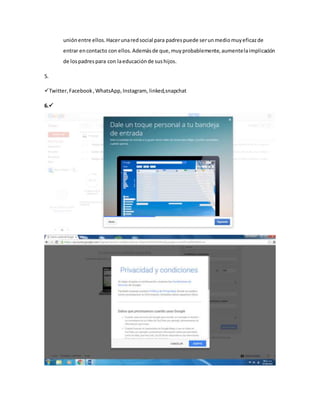 uniónentre ellos.Hacerunaredsocial para padrespuede serunmediomuyeficazde
entrar encontacto con ellos.Ademásde que,muyprobablemente,aumentelaimplicación
de lospadrespara con laeducaciónde sushijos.
5.
Twitter,Facebook,WhatsApp,Instagram, linked,snapchat
6.
 