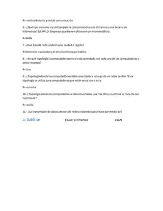 R= red inalámbrica y red de comunicación. 
6.- ¿Qué tipo de redes s e utilizan para la comunicación a una distancia a una decena de 
kilómetros? EJEMPLO Empresas que tienen oficina en un mismo edificio. 
R=WAN. 
7.-¿Qué tipo de redes cubren una ciudad o región? 
R=Dominios nacionales y el otro Dominios por habito. 
8.- ¿En qué topología la computadora central está conectada con cada una de las computadoras u 
otros recursos? 
R= bus 
9.- ¿Topología donde las computadoras están conectadas a lo largo de un cable central? Esta 
topología se utiliza para computadoras que están cerca una a otra. 
R= estrella 
10.-¿Topología donde las computadoras están conectadas una tras otra y la última se conecta con 
la primera? 
R= anillo 
11.- ¿La transmisión de datos a través de redes inalámbricas se hace por medio de? 
a: Satélite b:Laser o infrarrojo c:LAN 
 