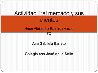 Actividad 1:el mercado y sus
           clientes
    Hugo Alejandro Ramírez vasco
                 7C

        Ana Gabriela Barreto

    Colegio san José de la Salle
 