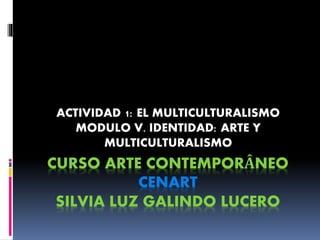 CURSO ARTE CONTEMPORÂNEO
CENART
SILVIA LUZ GALINDO LUCERO
ACTIVIDAD 1: EL MULTICULTURALISMO
MODULO V. IDENTIDAD: ARTE Y
MULTICULTURALISMO
 